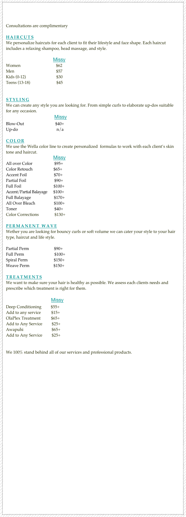 


Consultations are complimentary

Haircuts
We personalize haircuts for each client to fit their lifestyle and face shape. Each haircut includes a relaxing shampoo, head massage, and style. 

                                         Missy
Women                                  $62
Men                                        $57
Kids (0-12)                             $30
Teens (13-18)                         $45   

 
styling
We can create any style you are looking for. From simple curls to elaborate up-dos suitable for any occasion.
                                       Missy
Blow-Out                              $40+
Up-do                                     n/a             

color
We use the Wella color line to create personalized  formulas to work with each client’s skin tone and haircut.
                                             Missy
All over Color                     $95+
Color Retouch                    $65+                      
Accent Foil                          $70+                  
Partial Foil                           $90+                  
Full Foil                               $100+                  
Accent/Partial Balayage      $100+                
Full Balayage                      $170+           
All Over Bleach                  $100+                 
Toner                                    $40+                
Color Corrections               $130+              

permanent Wave
Wether you are looking for bouncy curls or soft volume we can cater your style to your hair type, haircut and life style.

Partial Perm                        $90+
Full Perm                             $100+
Spiral Perm                         $150+
Weave Perm                       $150+

treatmentsWe want to make sure your hair is healthy as possible. We assess each clients needs and prescribe which treatment is right for them.

                                       Missy
Deep Conditioning         $55+                 
Add to any service          $15+                                         
OlaPlex Treatment          $65+                 
Add to Any Service         $25+                
Awapuhi                           $65+                
Add to Any Service         $25+                


We 100% stand behind all of our services and professional products. 